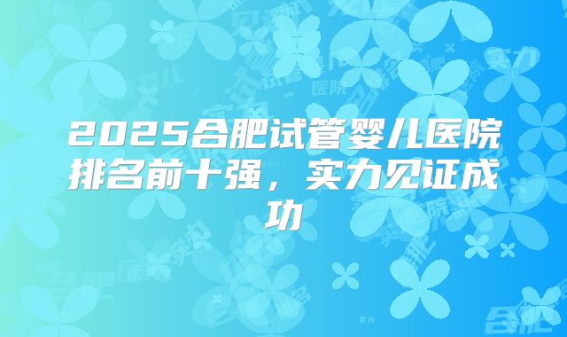 2025合肥试管婴儿医院排名前十强，实力见证成功