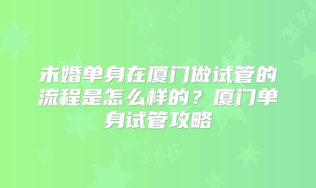 未婚单身在厦门做试管的流程是怎么样的？厦门单身试管攻略