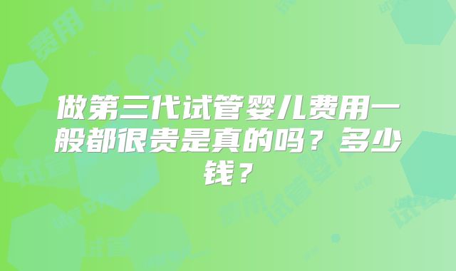 做第三代试管婴儿费用一般都很贵是真的吗？多少钱？