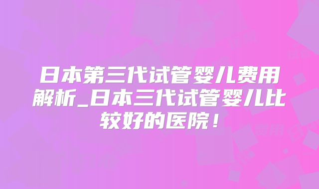 日本第三代试管婴儿费用解析_日本三代试管婴儿比较好的医院！
