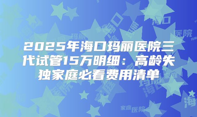 2025年海口玛丽医院三代试管15万明细：高龄失独家庭必看费用清单