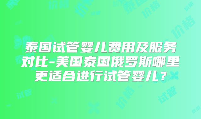 泰国试管婴儿费用及服务对比-美国泰国俄罗斯哪里更适合进行试管婴儿？
