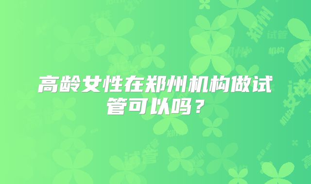 高龄女性在郑州机构做试管可以吗？