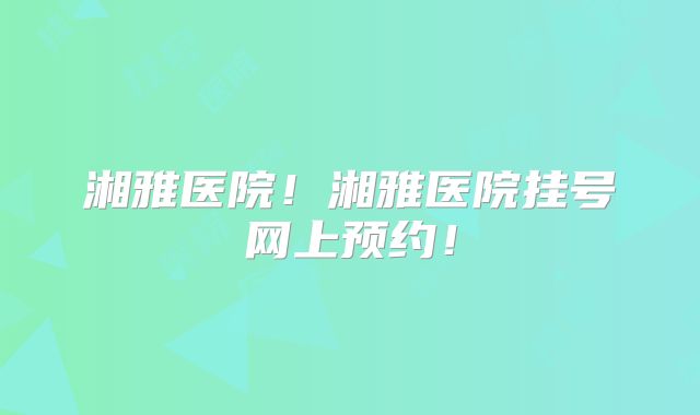 湘雅医院!湘雅医院挂号网上预约!