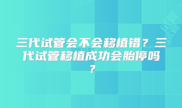 三代试管会不会移植错?三代试管移植成功会胎停吗?