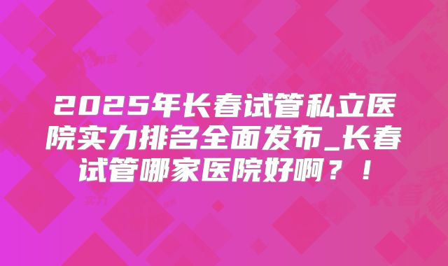 2025年长春试管私立医院实力排名全面发布_长春试管哪家医院好啊?!
