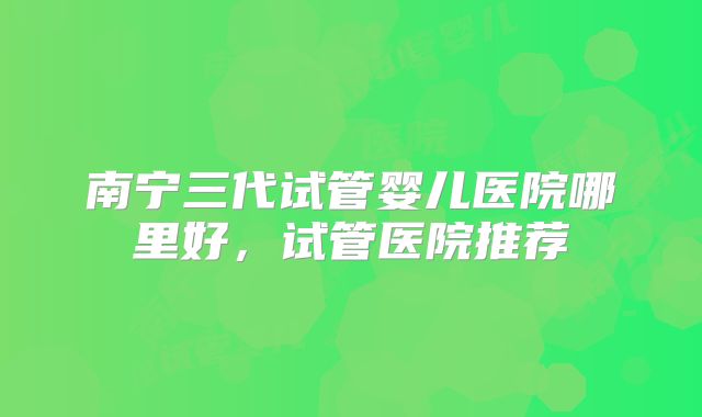 南宁三代试管婴儿医院哪里好，试管医院推荐