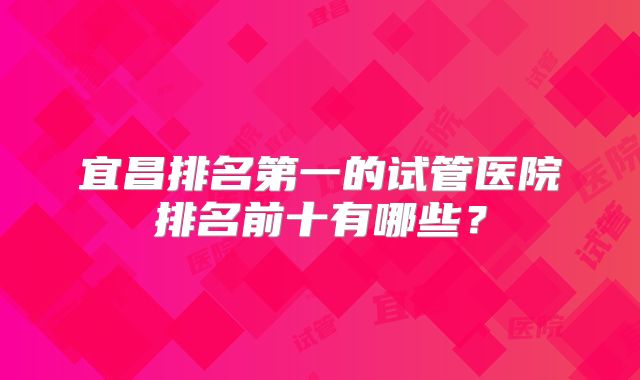 宜昌排名第一的试管医院排名前十有哪些？