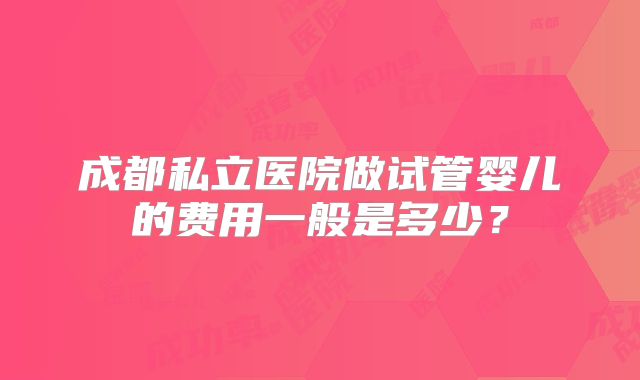 成都私立医院做试管婴儿的费用一般是多少?