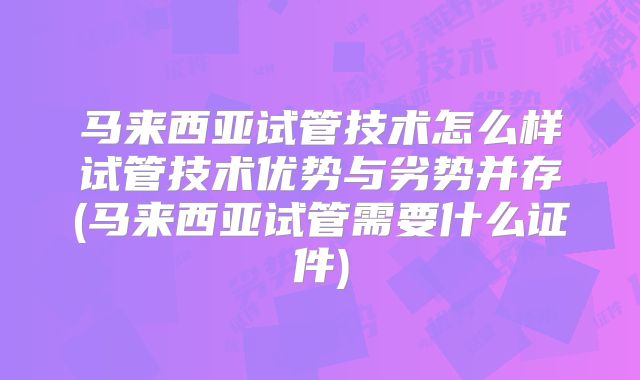 马来西亚试管技术怎么样试管技术优势与劣势并存(马来西亚试管需要什么证件)