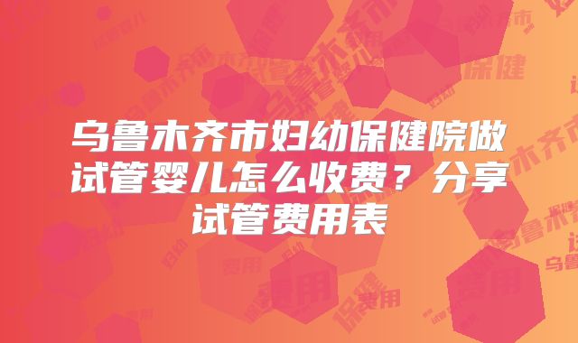 乌鲁木齐市妇幼保健院做试管婴儿怎么收费?分享试管费用表