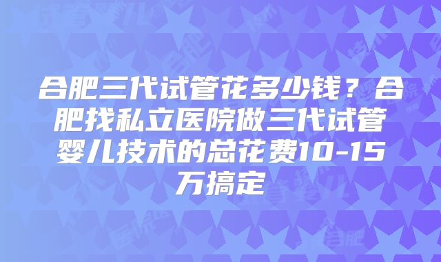 合肥三代试管花多少钱?合肥找私立医院做三代试管婴儿技术的总花费10-15万搞定