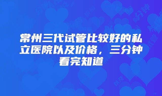 常州三代试管比较好的私立医院以及价格，三分钟看完知道