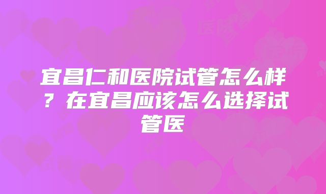 宜昌仁和医院试管怎么样?在宜昌应该怎么选择试管医