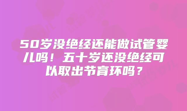 50岁没绝经还能做试管婴儿吗!五十岁还没绝经可以取出节育环吗?
