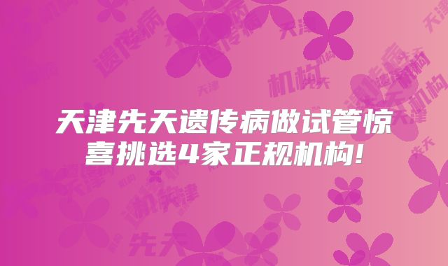 天津先天遗传病做试管惊喜挑选4家正规机构!