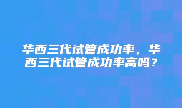 华西三代试管成功率，华西三代试管成功率高吗？