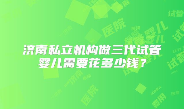 济南私立机构做三代试管婴儿需要花多少钱？