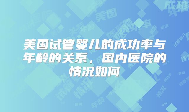 美国试管婴儿的成功率与年龄的关系，国内医院的情况如何