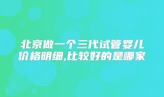 北京做一个三代试管婴儿价格明细,比较好的是哪家
