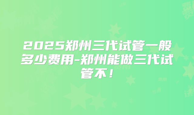 2025郑州三代试管一般多少费用-郑州能做三代试管不！