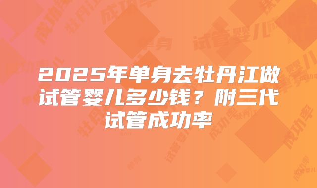 2025年单身去牡丹江做试管婴儿多少钱？附三代试管成功率