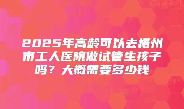 2025年高龄可以去梧州市工人医院做试管生孩子吗？大概需要多少钱