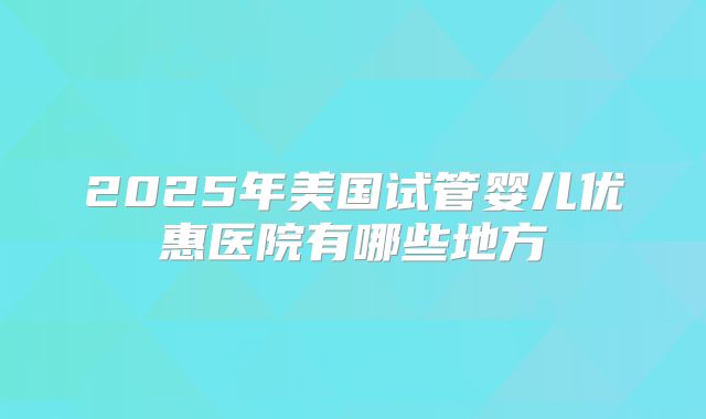 2025年美国试管婴儿优惠医院有哪些地方