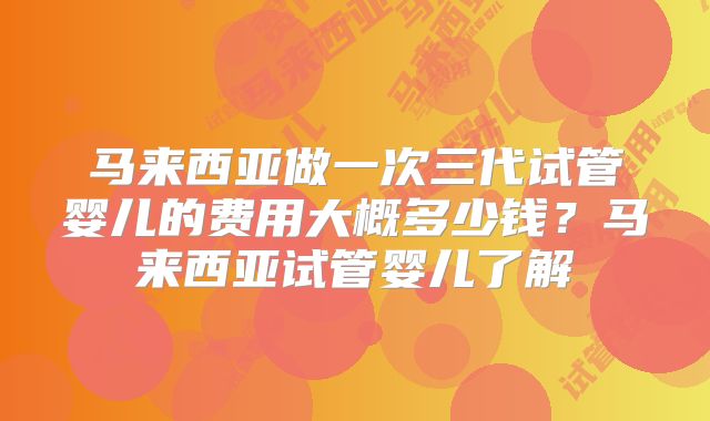 马来西亚做一次三代试管婴儿的费用大概多少钱？马来西亚试管婴儿了解