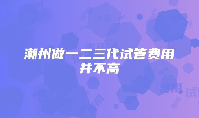 潮州做一二三代试管费用并不高