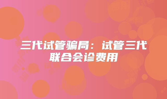 三代试管骗局:试管三代联合会诊费用