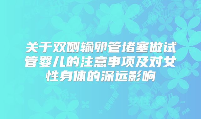 关于双侧输卵管堵塞做试管婴儿的注意事项及对女性身体的深远影响