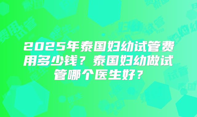2025年泰国妇幼试管费用多少钱？泰国妇幼做试管哪个医生好？