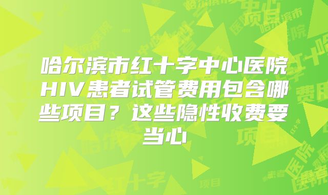 哈尔滨市红十字中心医院HIV患者试管费用包含哪些项目?这些隐性收费要当心