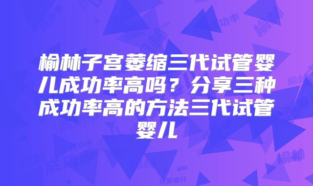 榆林子宫萎缩三代试管婴儿成功率高吗？分享三种成功率高的方法三代试管婴儿