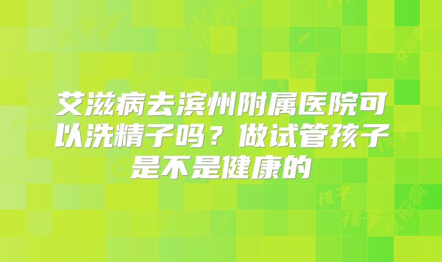 艾滋病去滨州附属医院可以洗精子吗?做试管孩子是不是健康的
