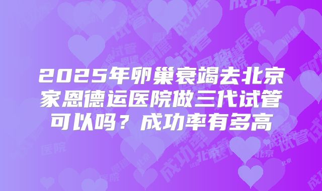 2025年卵巢衰竭去北京家恩德运医院做三代试管可以吗？成功率有多高