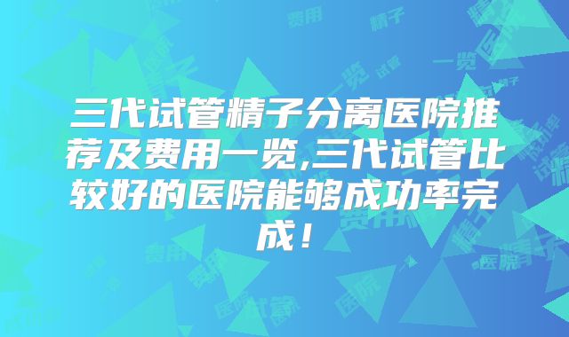 三代试管精子分离医院推荐及费用一览,三代试管比较好的医院能够成功率完成!