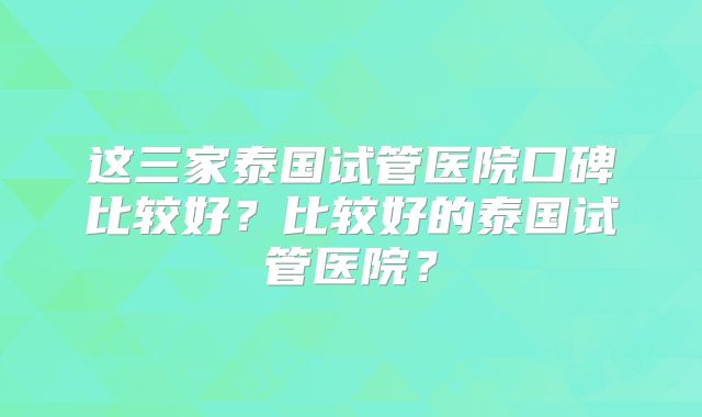 这三家泰国试管医院口碑比较好？比较好的泰国试管医院？