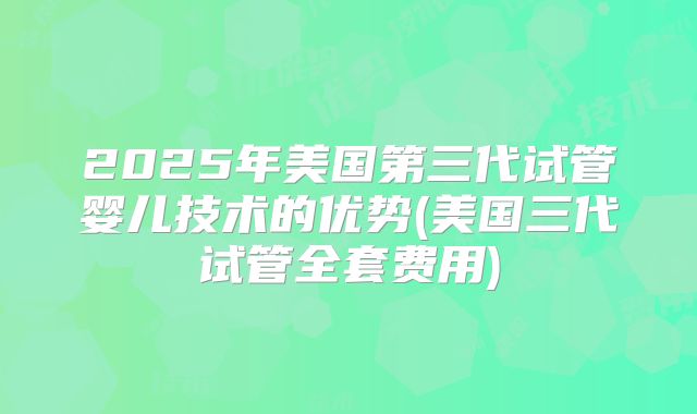2025年美国第三代试管婴儿技术的优势(美国三代试管全套费用)