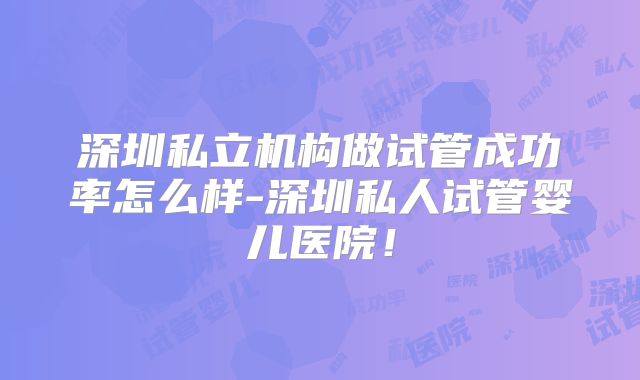 深圳私立机构做试管成功率怎么样-深圳私人试管婴儿医院！