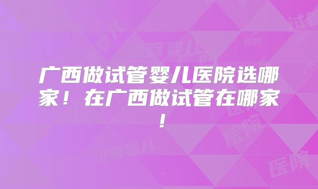 广西做试管婴儿医院选哪家！在广西做试管在哪家！