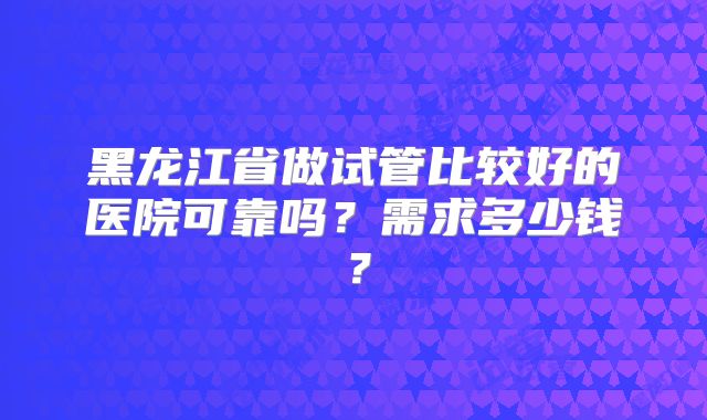 黑龙江省做试管比较好的医院可靠吗?需求多少钱?