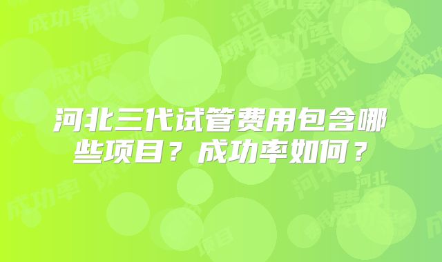 河北三代试管费用包含哪些项目？成功率如何？