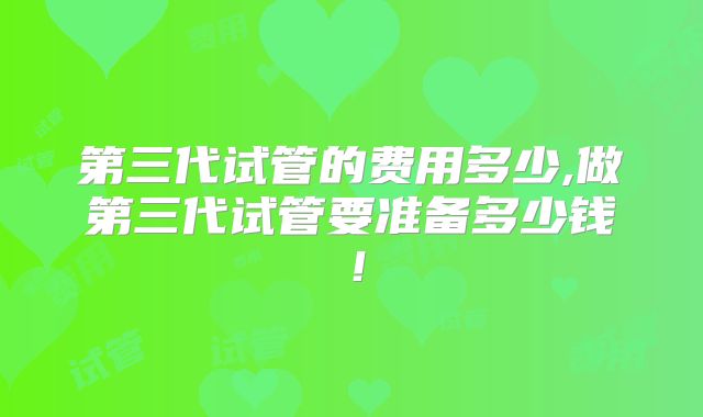第三代试管的费用多少,做第三代试管要准备多少钱!