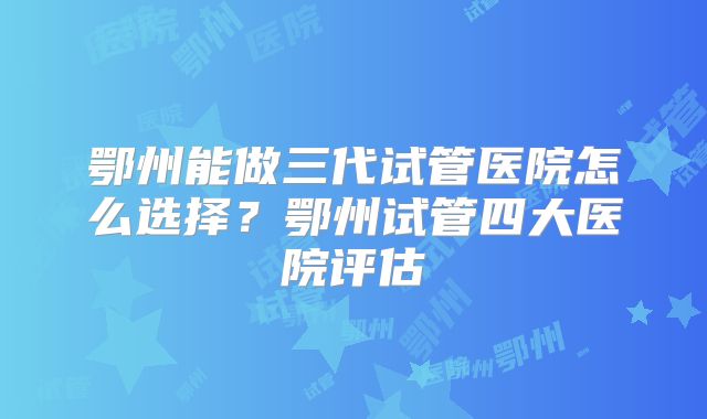 鄂州能做三代试管医院怎么选择？鄂州试管四大医院评估