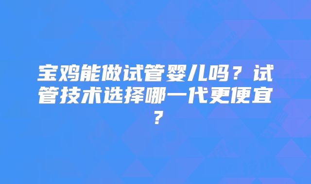 宝鸡能做试管婴儿吗？试管技术选择哪一代更便宜？