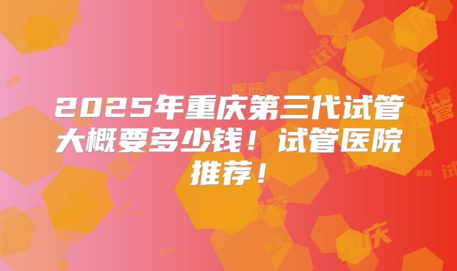 2025年重庆第三代试管大概要多少钱!试管医院推荐!