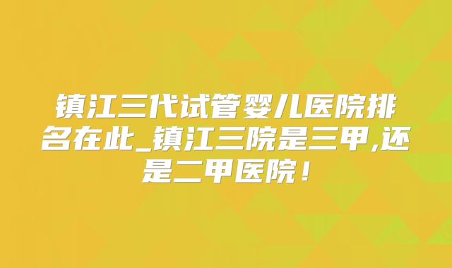 镇江三代试管婴儿医院排名在此_镇江三院是三甲,还是二甲医院!