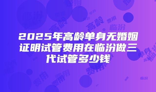 2025年高龄单身无婚姻证明试管费用在临汾做三代试管多少钱